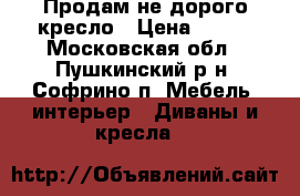 Продам не дорого кресло › Цена ­ 700 - Московская обл., Пушкинский р-н, Софрино п. Мебель, интерьер » Диваны и кресла   